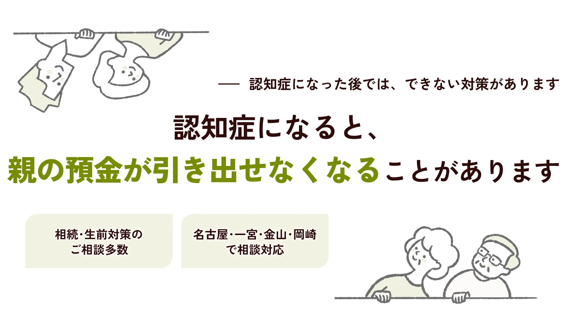 認知症になると、親の預金が引き出せなくなることがあります 認知症になった後では、できない対策があります。相続・生前対策のご相談多数/名古屋・一宮・金山・岡崎で相談対応