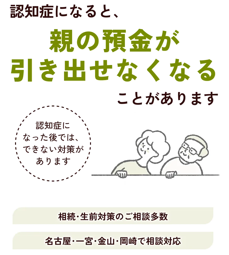 認知症になると、親の預金が引き出せなくなることがあります 認知症になった後では、できない対策があります。相続・生前対策のご相談多数/名古屋・一宮・金山・岡崎で相談対応