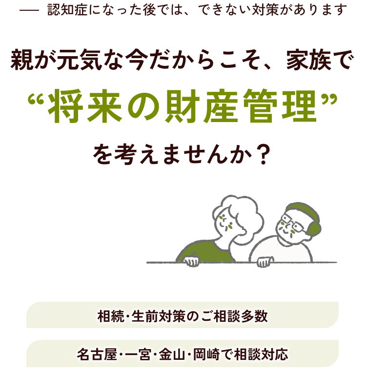 親が電気な今だからこそ、家族で”将来の財産管理”を考えませんか？認知症になった後では、できない対策があります。相続・生前対策のご相談多数/名古屋・一宮・金山・岡崎で相談対応